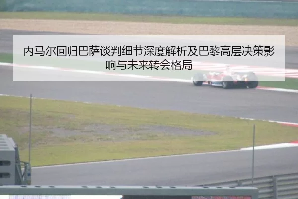内马尔回归巴萨谈判细节深度解析及巴黎高层决策影响与未来转会格局